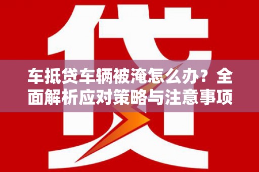 五通桥车抵贷车辆被淹怎么办？全面解析应对策略与注意事项