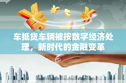 怀集车抵贷车辆被按数字经济处理，新时代的金融变革